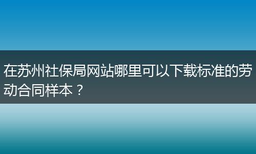 在苏州社保局网站哪里可以下载标准的劳动合同样本？