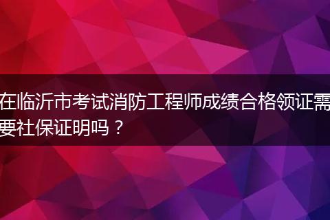 在临沂市考试消防工程师成绩合格领证需要社保证明吗？