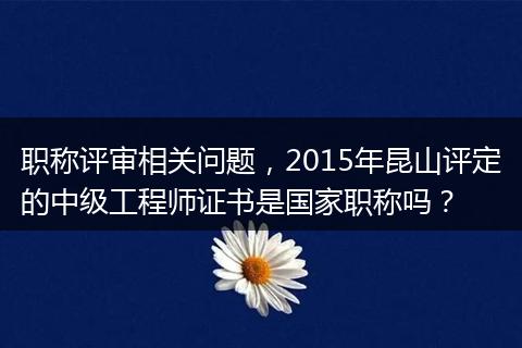 职称评审相关问题，2015年昆山评定的中级工程师证书是国家职称吗？