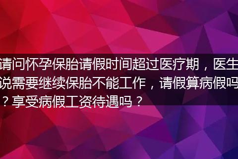 请问怀孕保胎请假时间超过医疗期，医生说需要继续保胎不能工作，请假算病假吗？享受病假工资待遇吗？