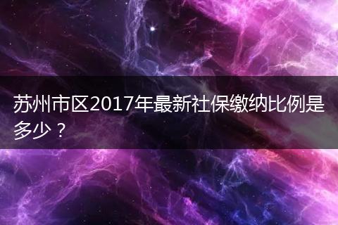 苏州市区2017年最新社保缴纳比例是多少？