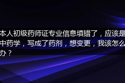 本人初级药师证专业信息填错了，应该是中药学，写成了药剂，想变更，我该怎么办？