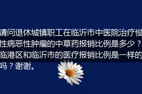 请问退休城镇职工在临沂市中医院治疗慢性病恶性肿瘤的中草药报销比例是多少？临港区和临沂市的医疗报销比例是一样的吗？谢谢。