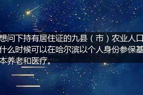 想问下持有居住证的九县（市）农业人口什么时候可以在哈尔滨以个人身份参保基本养老和医疗。