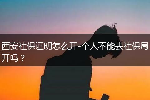 西安社保证明怎么开-个人不能去社保局开吗？