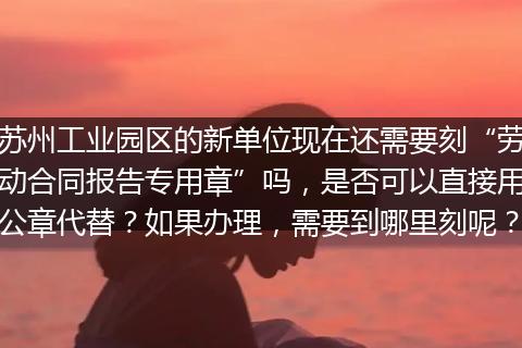 苏州工业园区的新单位现在还需要刻“劳动合同报告专用章”吗，是否可以直接用公章代替？如果办理，需要到哪里刻呢？