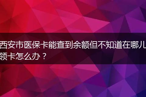 西安市医保卡能查到余额但不知道在哪儿领卡怎么办？