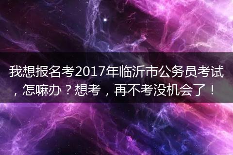 我想报名考2017年临沂市公务员考试，怎嘛办？想考，再不考没机会了！