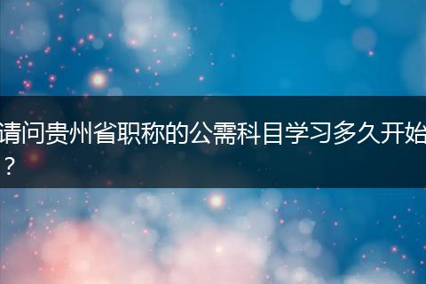 请问贵州省职称的公需科目学习多久开始？