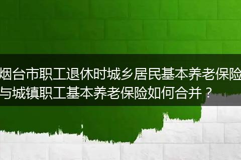 烟台市职工退休时城乡居民基本养老保险与城镇职工基本养老保险如何合并?