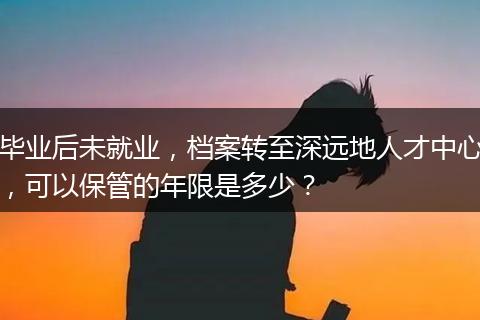 毕业后未就业，档案转至深远地人才中心，可以保管的年限是多少？