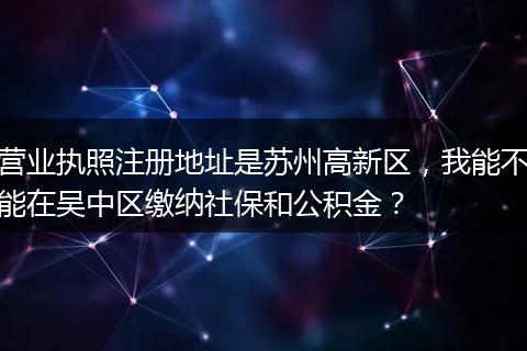 营业执照注册地址是苏州高新区，我能不能在吴中区缴纳社保和公积金？