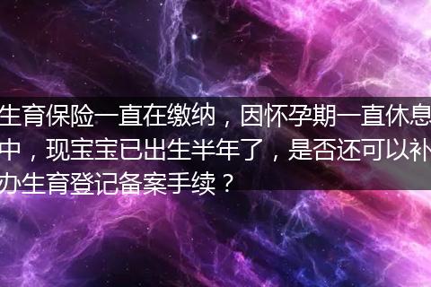 生育保险一直在缴纳，因怀孕期一直休息中，现宝宝已出生半年了，是否还可以补办生育登记备案手续？