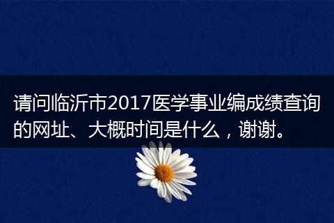 请问临沂市2017医学事业编成绩查询的网址、大概时间是什么，谢谢。