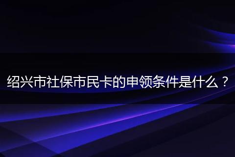 绍兴市社保市民卡的申领条件是什么？