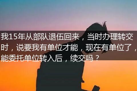 我15年从部队退伍回来，当时办理转交时，说要我有单位才能，现在有单位了，能委托单位转入后，续交吗？