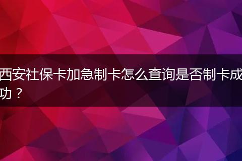 西安社保卡加急制卡怎么查询是否制卡成功？