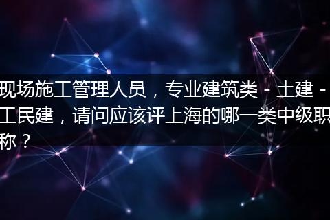 现场施工管理人员，专业建筑类－土建－工民建，请问应该评上海的哪一类中级职称？
