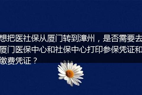 想把医社保从厦门转到漳州，是否需要去厦门医保中心和社保中心打印参保凭证和缴费凭证？