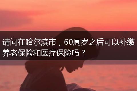 请问在哈尔滨市，60周岁之后可以补缴养老保险和医疗保险吗？