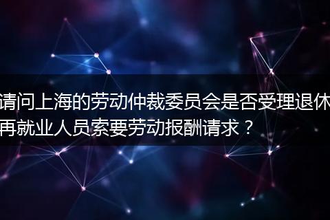请问上海的劳动仲裁委员会是否受理退休再就业人员索要劳动报酬请求？