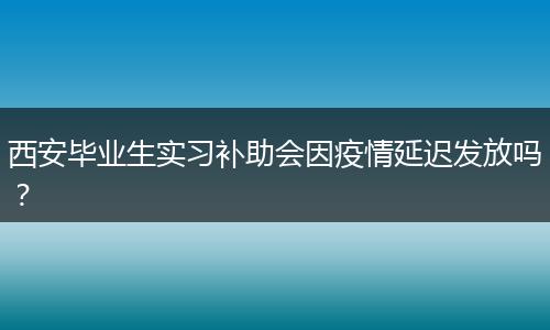 西安毕业生实习补助会因疫情延迟发放吗？