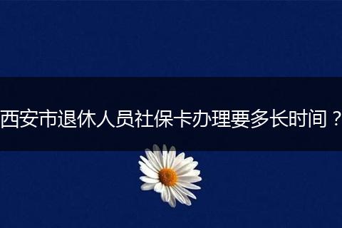 西安市退休人员社保卡办理要多长时间？