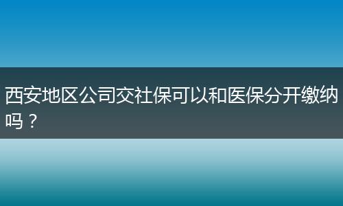 西安地区公司交社保可以和医保分开缴纳吗？