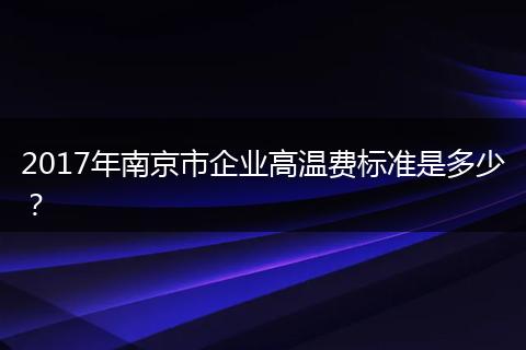 2017年南京市企业高温费标准是多少？
