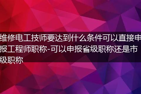 维修电工技师要达到什么条件可以直接申报工程师职称-可以申报省级职称还是市级职称