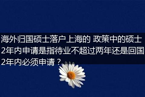 海外归国硕士落户上海的 政策中的硕士2年内申请是指待业不超过两年还是回国2年内必须申请？