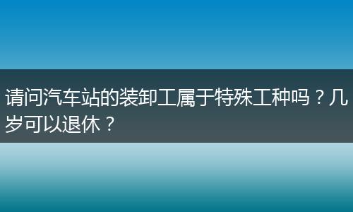 请问汽车站的装卸工属于特殊工种吗？几岁可以退休？