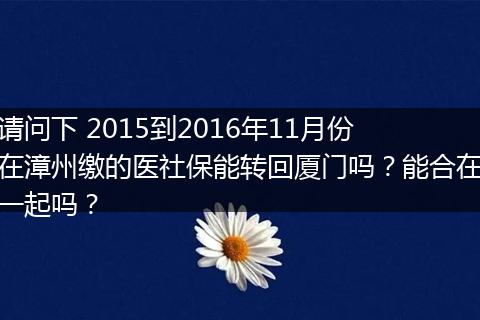 请问下 2015到2016年11月份在漳州缴的医社保能转回厦门吗？能合在一起吗？