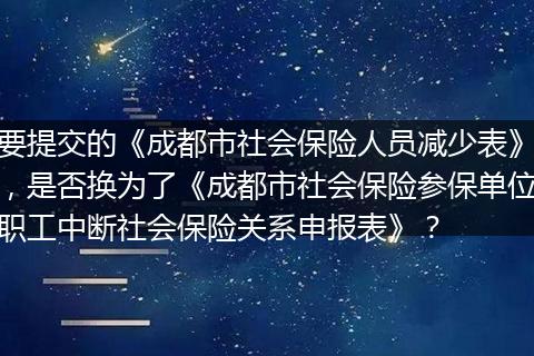 要提交的《成都市社会保险人员减少表》，是否换为了《成都市社会保险参保单位职工中断社会保险关系申报表》？