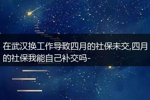 在武汉换工作导致四月的社保未交,四月的社保我能自己补交吗-