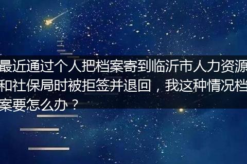 最近通过个人把档案寄到临沂市人力资源和社保局时被拒签并退回，我这种情况档案要怎么办？