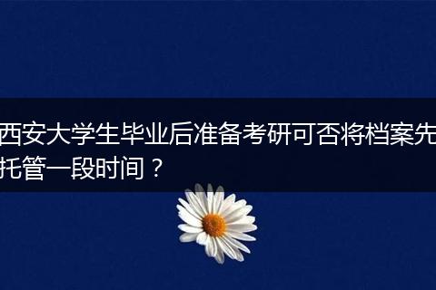 西安大学生毕业后准备考研可否将档案先托管一段时间？
