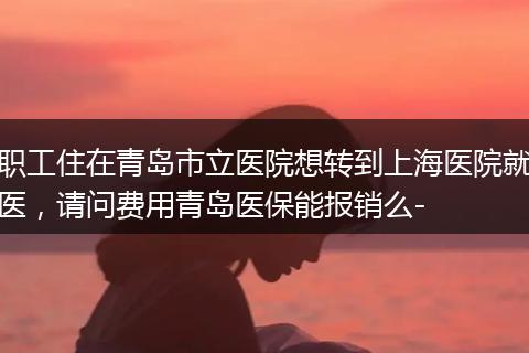 职工住在青岛市立医院想转到上海医院就医，请问费用青岛医保能报销么-