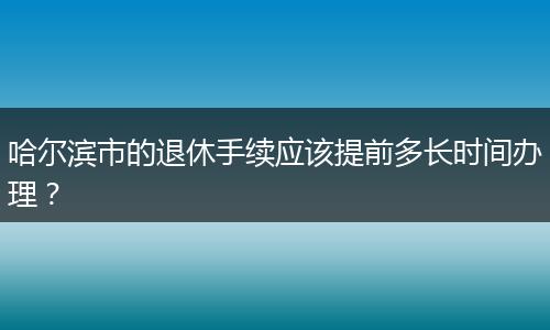 哈尔滨市的退休手续应该提前多长时间办理？