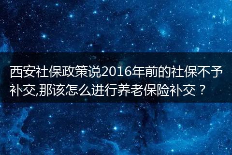西安社保政策说2016年前的社保不予补交,那该怎么进行养老保险补交？