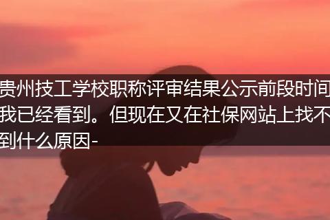 贵州技工学校职称评审结果公示前段时间我已经看到。但现在又在社保网站上找不到什么原因-