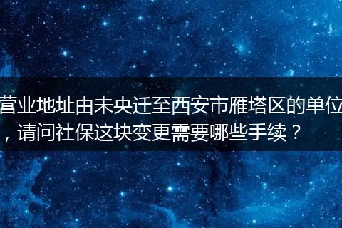 营业地址由未央迁至西安市雁塔区的单位，请问社保这块变更需要哪些手续？