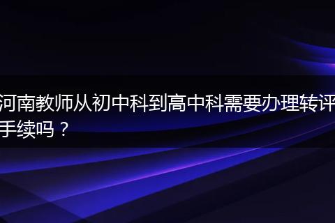 河南教师从初中科到高中科需要办理转评手续吗？