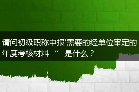 请问初级职称申报'需要的经单位审定的年度考核材料‘’是什么？