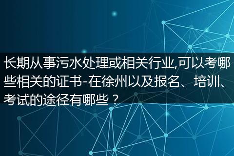 长期从事污水处理或相关行业,可以考哪些相关的证书-在徐州以及报名、培训、考试的途径有哪些？