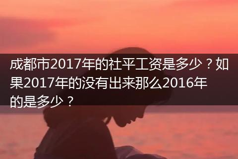 成都市2017年的社平工资是多少？如果2017年的没有出来那么2016年的是多少？