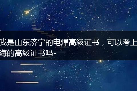 我是山东济宁的电焊高级证书，可以考上海的高级证书吗-