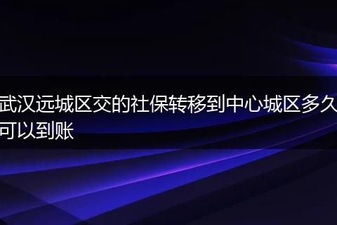 武汉远城区交的社保转移到中心城区多久可以到账