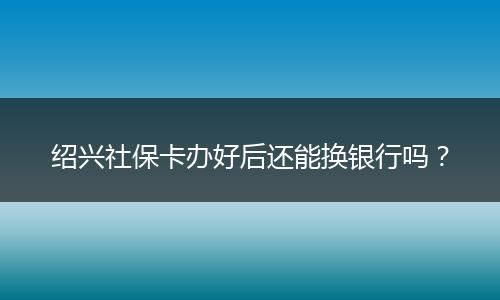 绍兴社保卡办好后还能换银行吗？