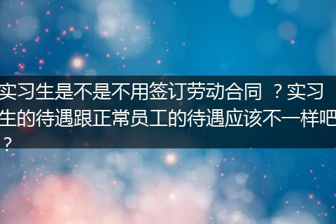 实习生是不是不用签订劳动合同 ？实习生的待遇跟正常员工的待遇应该不一样吧？